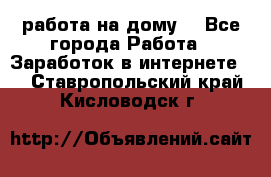 работа на дому  - Все города Работа » Заработок в интернете   . Ставропольский край,Кисловодск г.